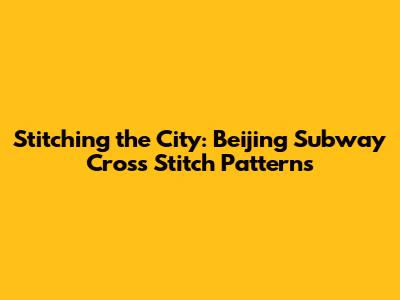 Stitching the City: Beijing Subway Cross Stitch Patterns