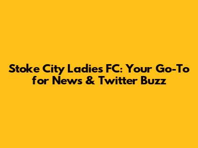 Stoke City Ladies FC: Your Go-To for News & Twitter Buzz