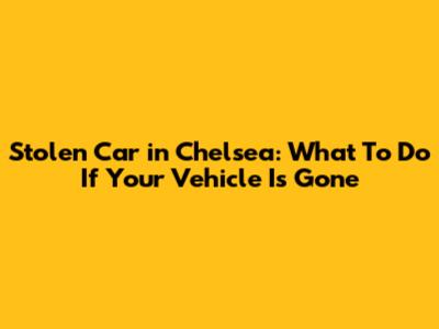 Stolen Car in Chelsea: What To Do If Your Vehicle Is Gone