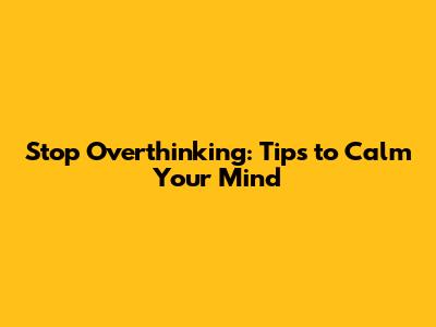 Stop Overthinking: Tips to Calm Your Mind