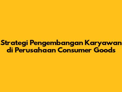 Strategi Pengembangan Karyawan di Perusahaan Consumer Goods