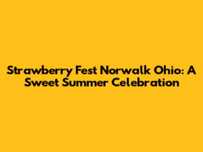 Strawberry Fest Norwalk Ohio: A Sweet Summer Celebration