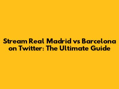 Stream Real Madrid vs Barcelona on Twitter: The Ultimate Guide