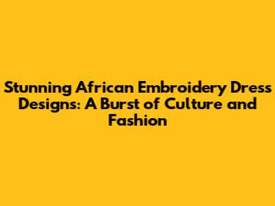 Stunning African Embroidery Dress Designs: A Burst of Culture and Fashion