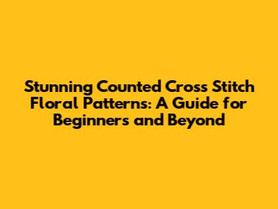 Stunning Counted Cross Stitch Floral Patterns: A Guide for Beginners and Beyond