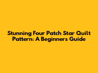 Stunning Four Patch Star Quilt Pattern: A Beginner's Guide
