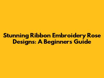 Stunning Ribbon Embroidery Rose Designs: A Beginner's Guide