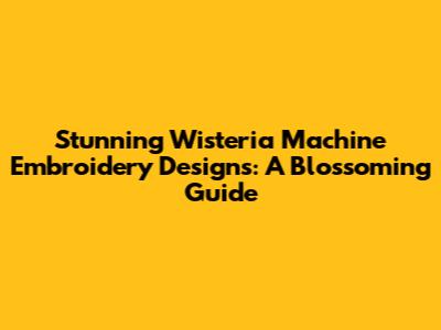 Stunning Wisteria Machine Embroidery Designs: A Blossoming Guide