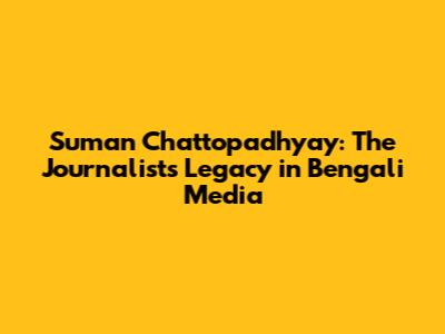 Suman Chattopadhyay: The Journalist's Legacy in Bengali Media