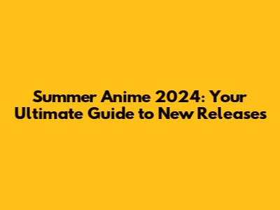 Summer Anime 2024: Your Ultimate Guide to New Releases