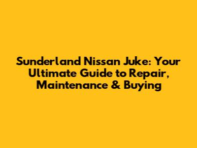 Sunderland Nissan Juke: Your Ultimate Guide to Repair, Maintenance & Buying