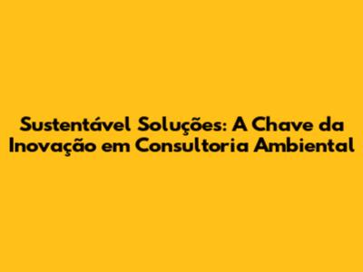 Sustentável Soluções: A Chave da Inovação em Consultoria Ambiental