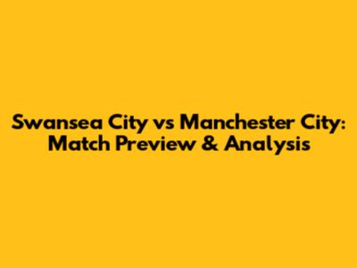 Swansea City vs Manchester City: Match Preview & Analysis