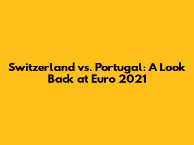 Switzerland vs. Portugal: A Look Back at Euro 2021