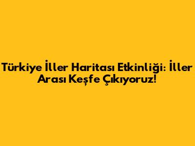Türkiye İller Haritası Etkinliği: İller Arası Keşfe Çıkıyoruz!