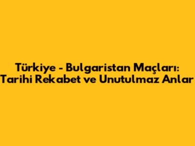 Türkiye - Bulgaristan Maçları: Tarihi Rekabet ve Unutulmaz Anlar
