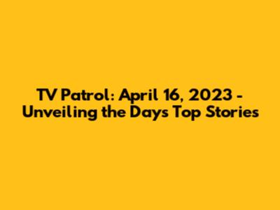 TV Patrol: April 16, 2023 - Unveiling the Day's Top Stories