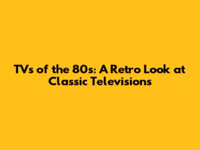 TVs of the 80s: A Retro Look at Classic Televisions