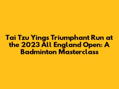 Tai Tzu Ying's Triumphant Run at the 2023 All England Open: A Badminton Masterclass