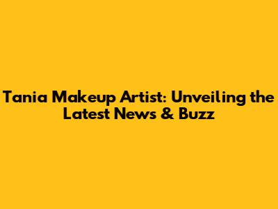 Tania Makeup Artist: Unveiling the Latest News & Buzz