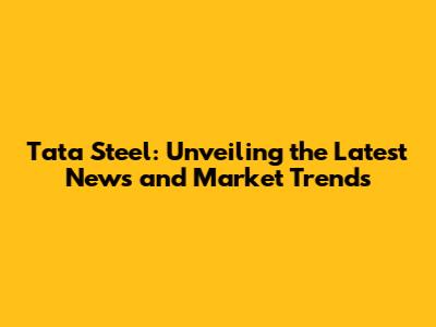 Tata Steel: Unveiling the Latest News and Market Trends