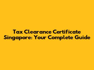 Tax Clearance Certificate Singapore: Your Complete Guide