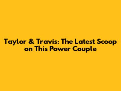 Taylor & Travis: The Latest Scoop on This Power Couple