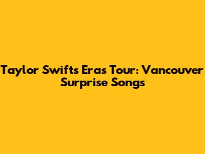 Taylor Swift's Eras Tour: Vancouver Surprise Songs