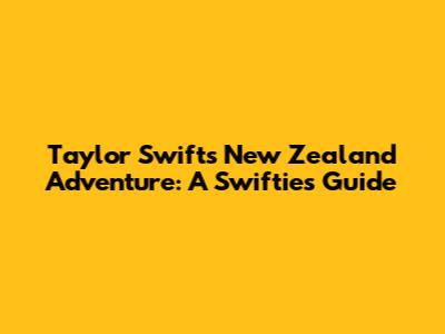 Taylor Swift's New Zealand Adventure: A Swiftie's Guide