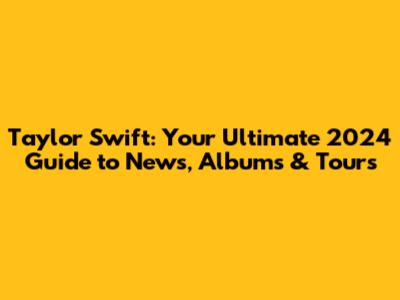 Taylor Swift: Your Ultimate 2024 Guide to News, Albums & Tours