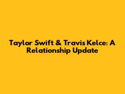 Taylor Swift & Travis Kelce: A Relationship Update
