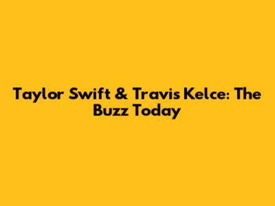 Taylor Swift & Travis Kelce: The Buzz Today