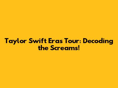 Taylor Swift Eras Tour: Decoding the Screams!