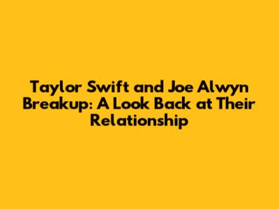 Taylor Swift and Joe Alwyn Breakup: A Look Back at Their Relationship