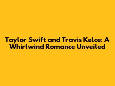 Taylor Swift and Travis Kelce: A Whirlwind Romance Unveiled