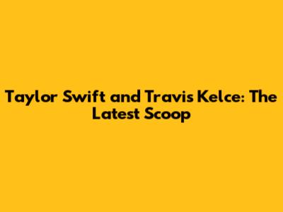 Taylor Swift and Travis Kelce: The Latest Scoop