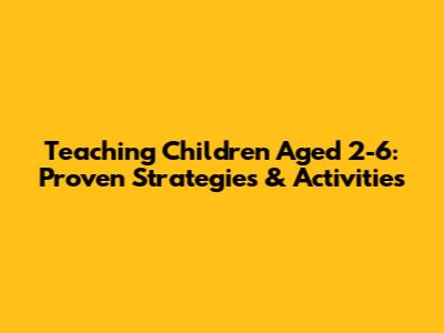 Teaching Children Aged 2-6: Proven Strategies & Activities