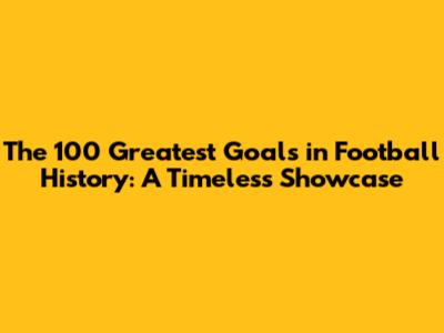 The 100 Greatest Goals in Football History: A Timeless Showcase