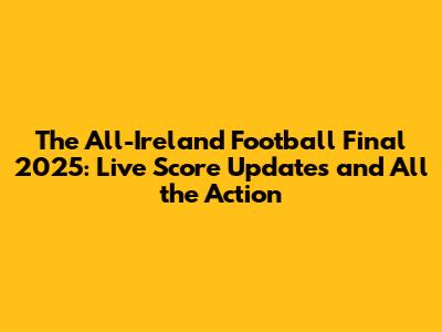 The All-Ireland Football Final 2025: Live Score Updates and All the Action