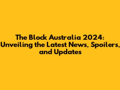 The Block Australia 2024: Unveiling the Latest News, Spoilers, and Updates