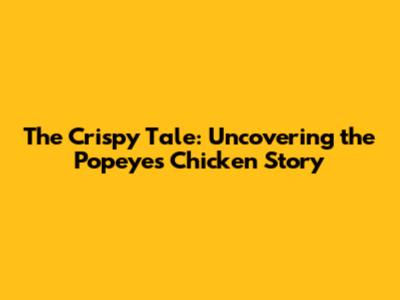 The Crispy Tale: Uncovering the Popeyes Chicken Story