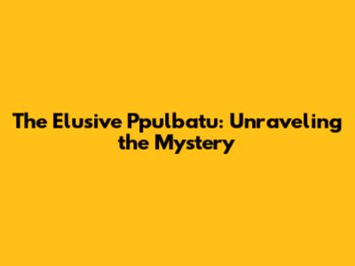 The Elusive Ppulbatu: Unraveling the Mystery