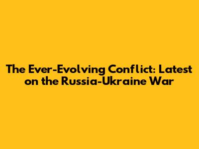 The Ever-Evolving Conflict: Latest on the Russia-Ukraine War