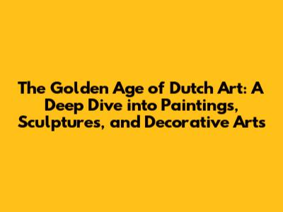 The Golden Age of Dutch Art: A Deep Dive into Paintings, Sculptures, and Decorative Arts
