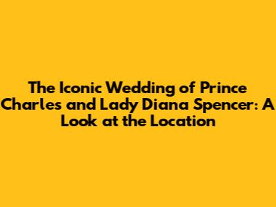 The Iconic Wedding of Prince Charles and Lady Diana Spencer: A Look at the Location