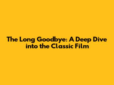 The Long Goodbye: A Deep Dive into the Classic Film