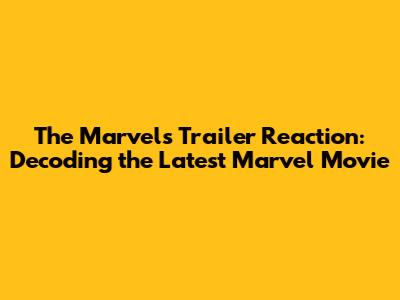 The Marvels Trailer Reaction: Decoding the Latest Marvel Movie