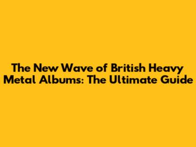 The New Wave of British Heavy Metal Albums: The Ultimate Guide