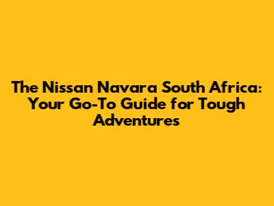The Nissan Navara South Africa: Your Go-To Guide for Tough Adventures