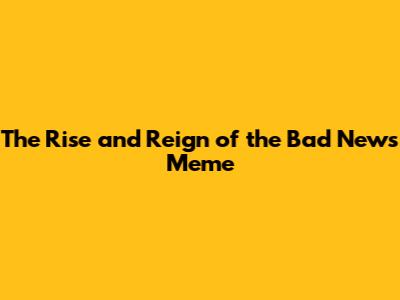 The Rise and Reign of the Bad News Meme